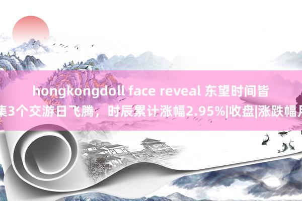 hongkongdoll face reveal 东望时间皆集3个交游日飞腾，时辰累计涨幅2.95%|收盘|涨跌幅月