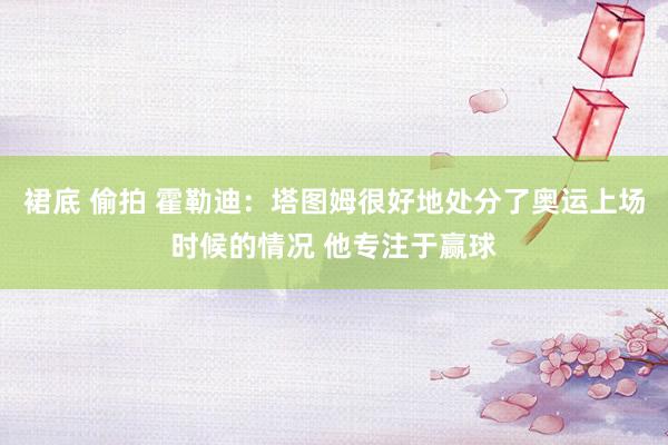 裙底 偷拍 霍勒迪：塔图姆很好地处分了奥运上场时候的情况 他专注于赢球