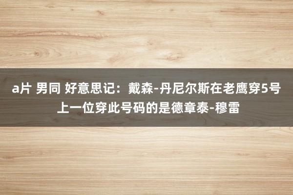 a片 男同 好意思记：戴森-丹尼尔斯在老鹰穿5号 上一位穿此号码的是德章泰-穆雷