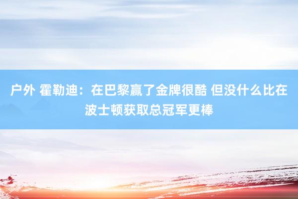 户外 霍勒迪：在巴黎赢了金牌很酷 但没什么比在波士顿获取总冠军更棒