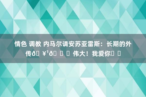 情色 调教 内马尔请安苏亚雷斯：长期的外传🥹💙伟大！我爱你❤️