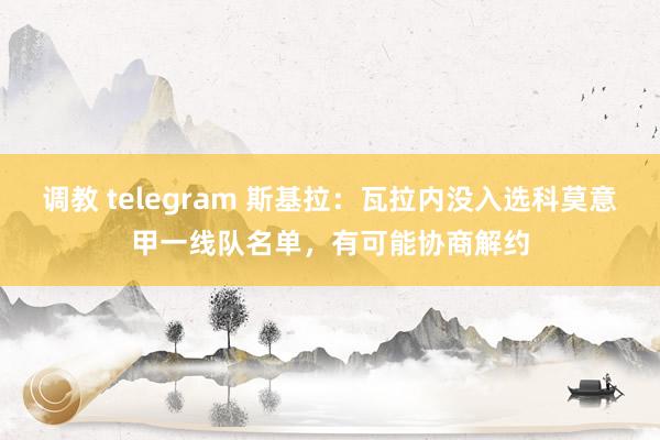 调教 telegram 斯基拉：瓦拉内没入选科莫意甲一线队名单，有可能协商解约