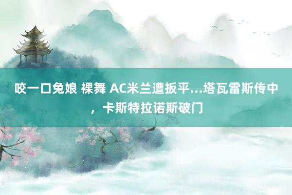 咬一口兔娘 裸舞 AC米兰遭扳平...塔瓦雷斯传中，卡斯特拉诺斯破门