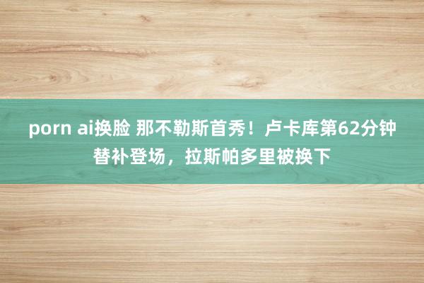 porn ai换脸 那不勒斯首秀！卢卡库第62分钟替补登场，拉斯帕多里被换下