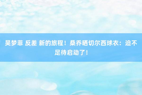 吴梦菲 反差 新的旅程！桑乔晒切尔西球衣：迫不足待启动了！