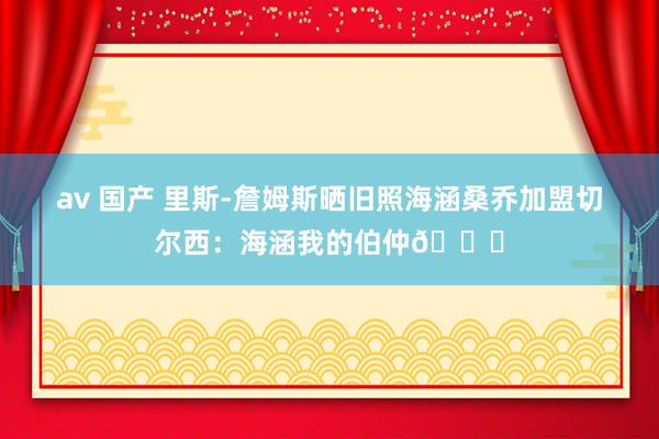 av 国产 里斯-詹姆斯晒旧照海涵桑乔加盟切尔西：海涵我的伯仲💙