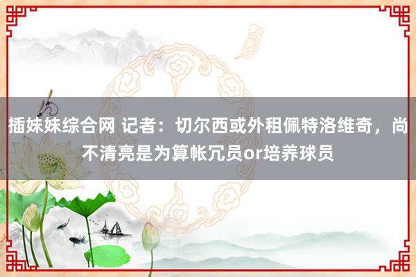 插妹妹综合网 记者：切尔西或外租佩特洛维奇，尚不清亮是为算帐冗员or培养球员