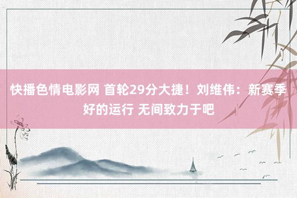 快播色情电影网 首轮29分大捷！刘维伟：新赛季好的运行 无间致力于吧