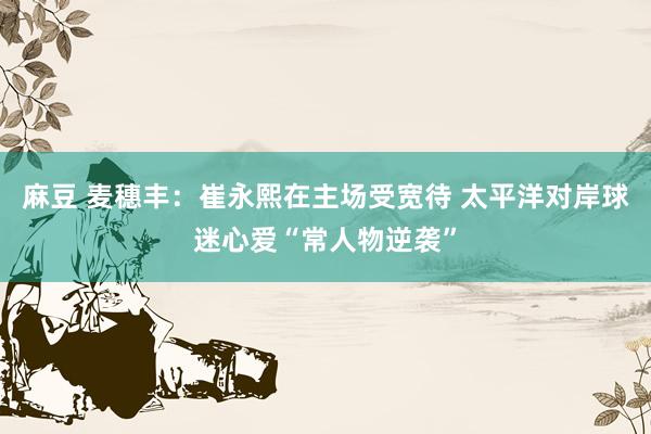 麻豆 麦穗丰：崔永熙在主场受宽待 太平洋对岸球迷心爱“常人物逆袭”
