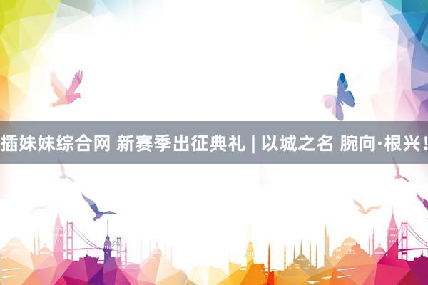 插妹妹综合网 新赛季出征典礼 | 以城之名 腕向·根兴！