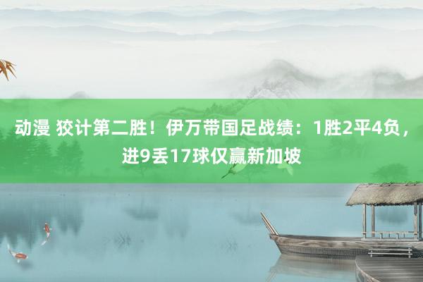 动漫 狡计第二胜！伊万带国足战绩：1胜2平4负，进9丢17球仅赢新加坡