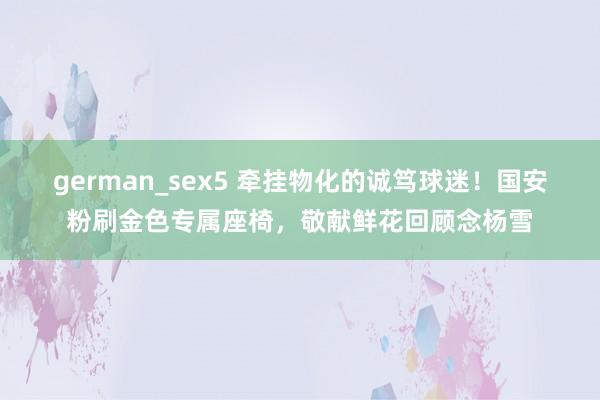 german_sex5 牵挂物化的诚笃球迷！国安粉刷金色专属座椅，敬献鲜花回顾念杨雪