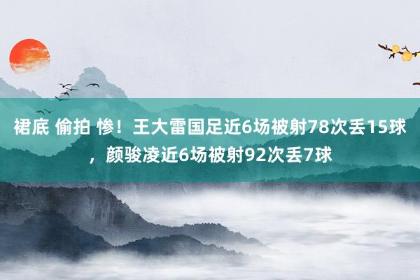裙底 偷拍 惨！王大雷国足近6场被射78次丢15球，颜骏凌近6场被射92次丢7球