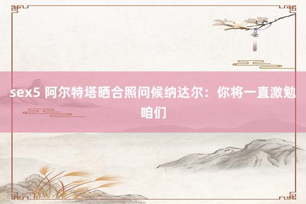 sex5 阿尔特塔晒合照问候纳达尔：你将一直激勉咱们
