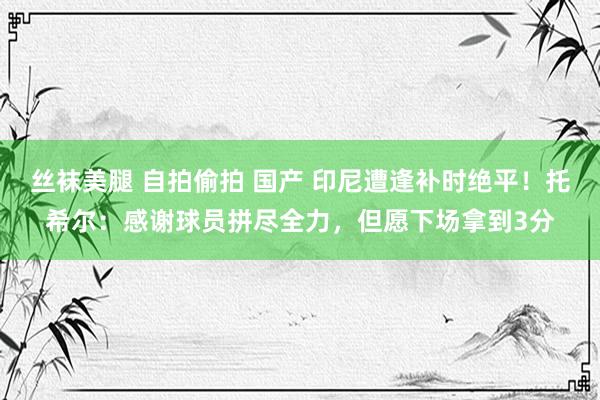 丝袜美腿 自拍偷拍 国产 印尼遭逢补时绝平！托希尔：感谢球员拼尽全力，但愿下场拿到3分