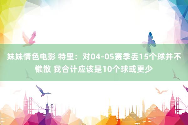 妹妹情色电影 特里：对04-05赛季丢15个球并不懒散 我合计应该是10个球或更少