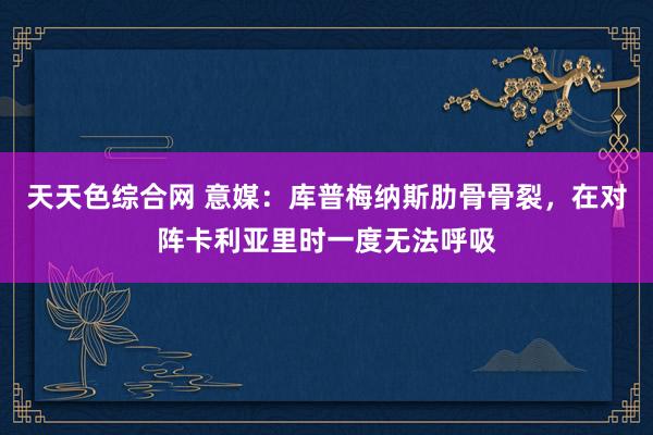 天天色综合网 意媒：库普梅纳斯肋骨骨裂，在对阵卡利亚里时一度无法呼吸