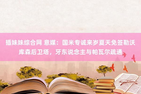 插妹妹综合网 意媒：国米专诚来岁夏天免签勒沃库森后卫塔，牙东说念主与帕瓦尔疏通