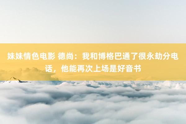 妹妹情色电影 德尚：我和博格巴通了很永劫分电话，他能再次上场是好音书