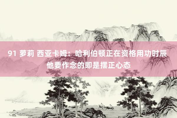 91 萝莉 西亚卡姆：哈利伯顿正在资格用功时辰 他要作念的即是摆正心态