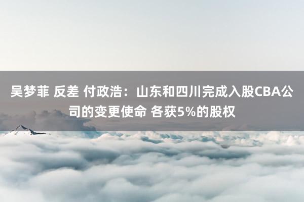 吴梦菲 反差 付政浩：山东和四川完成入股CBA公司的变更使命 各获5%的股权
