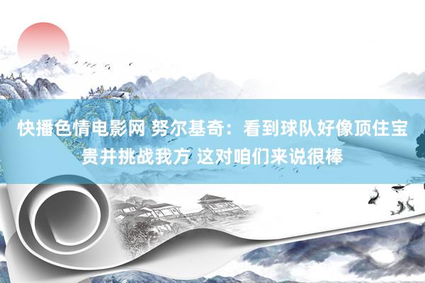快播色情电影网 努尔基奇：看到球队好像顶住宝贵并挑战我方 这对咱们来说很棒