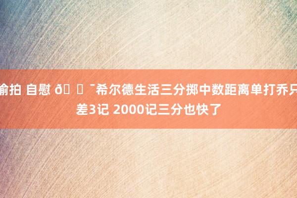 偷拍 自慰 🎯希尔德生活三分掷中数距离单打乔只差3记 2000记三分也快了