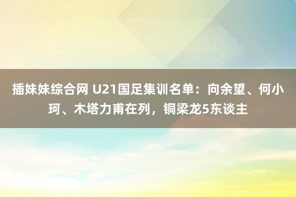 插妹妹综合网 U21国足集训名单：向余望、何小珂、木塔力甫在列，铜梁龙5东谈主