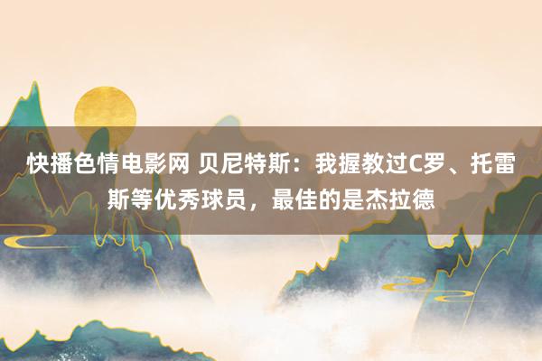 快播色情电影网 贝尼特斯：我握教过C罗、托雷斯等优秀球员，最佳的是杰拉德