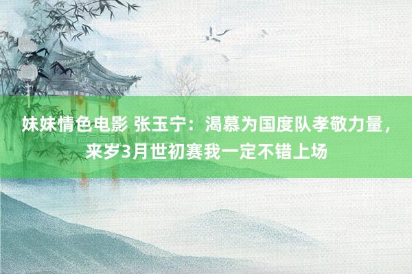 妹妹情色电影 张玉宁：渴慕为国度队孝敬力量，来岁3月世初赛我一定不错上场
