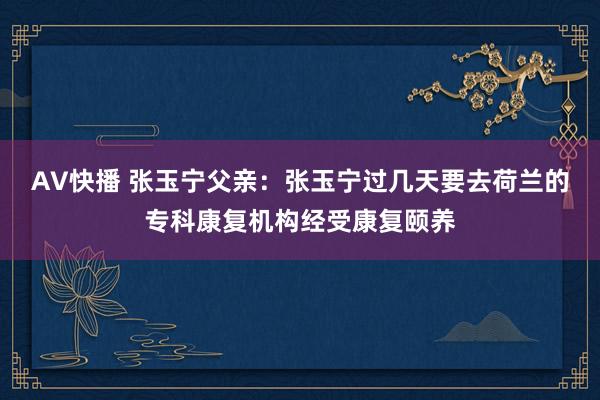AV快播 张玉宁父亲：张玉宁过几天要去荷兰的专科康复机构经受康复颐养
