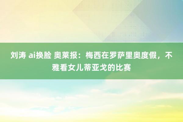 刘涛 ai换脸 奥莱报：梅西在罗萨里奥度假，不雅看女儿蒂亚戈的比赛