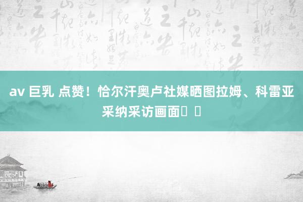 av 巨乳 点赞！恰尔汗奥卢社媒晒图拉姆、科雷亚采纳采访画面❤️