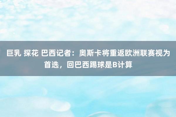 巨乳 探花 巴西记者：奥斯卡将重返欧洲联赛视为首选，回巴西踢球是B计算