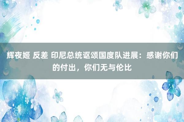 辉夜姬 反差 印尼总统讴颂国度队进展：感谢你们的付出，你们无与伦比