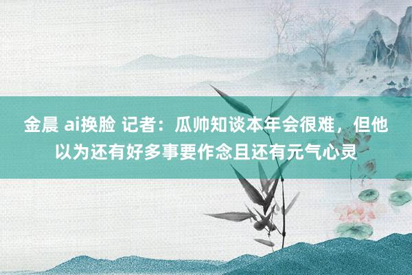 金晨 ai换脸 记者：瓜帅知谈本年会很难，但他以为还有好多事要作念且还有元气心灵