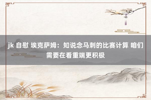 jk 自慰 埃克萨姆：知说念马刺的比赛计算 咱们需要在看重端更积极