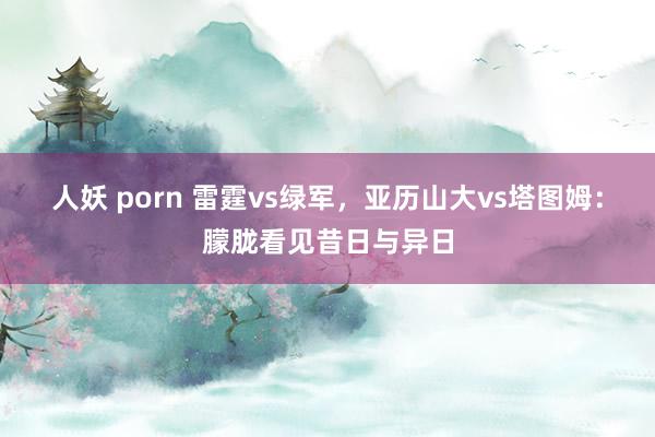 人妖 porn 雷霆vs绿军，亚历山大vs塔图姆：朦胧看见昔日与异日