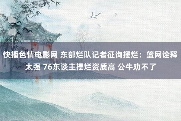 快播色情电影网 东部烂队记者征询摆烂：篮网诠释太强 76东谈主摆烂资质高 公牛劝不了