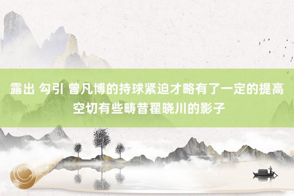 露出 勾引 曾凡博的持球紧迫才略有了一定的提高 空切有些畴昔翟晓川的影子
