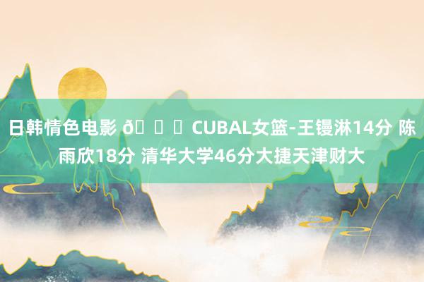 日韩情色电影 🏀CUBAL女篮-王镘淋14分 陈雨欣18分 清华大学46分大捷天津财大