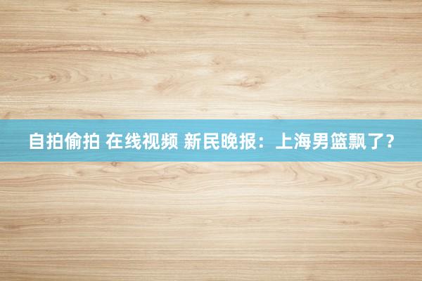 自拍偷拍 在线视频 新民晚报：上海男篮飘了？