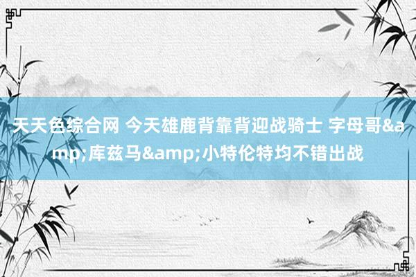 天天色综合网 今天雄鹿背靠背迎战骑士 字母哥&库兹马&小特伦特均不错出战