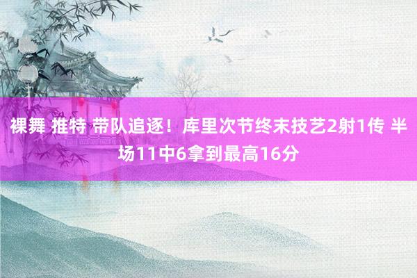 裸舞 推特 带队追逐！库里次节终末技艺2射1传 半场11中6拿到最高16分