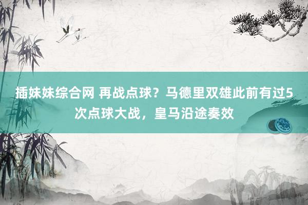 插妹妹综合网 再战点球？马德里双雄此前有过5次点球大战，皇马沿途奏效