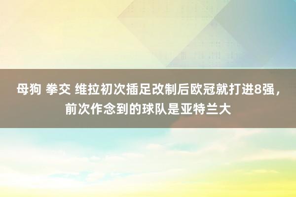 母狗 拳交 维拉初次插足改制后欧冠就打进8强，前次作念到的球队是亚特兰大