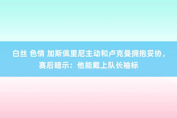 白丝 色情 加斯佩里尼主动和卢克曼拥抱妥协，赛后暗示：他能戴上队长袖标