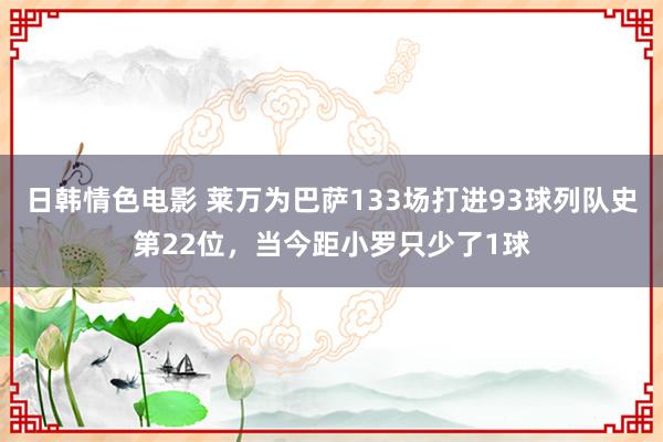 日韩情色电影 莱万为巴萨133场打进93球列队史第22位，当今距小罗只少了1球
