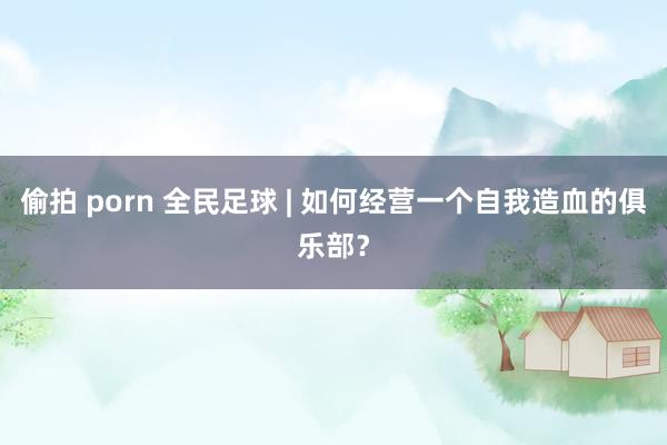 偷拍 porn 全民足球 | 如何经营一个自我造血的俱乐部？