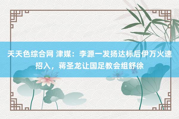 天天色综合网 津媒：李源一发扬达标后伊万火速招入，蒋圣龙让国足教会组舒徐